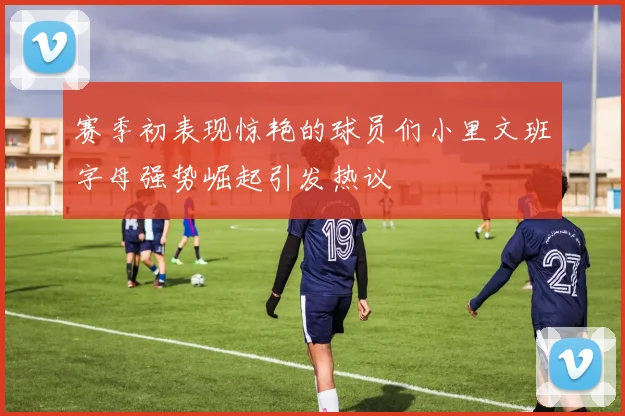 赛季初表现惊艳的球员们小里文班字母强势崛起引发热议
