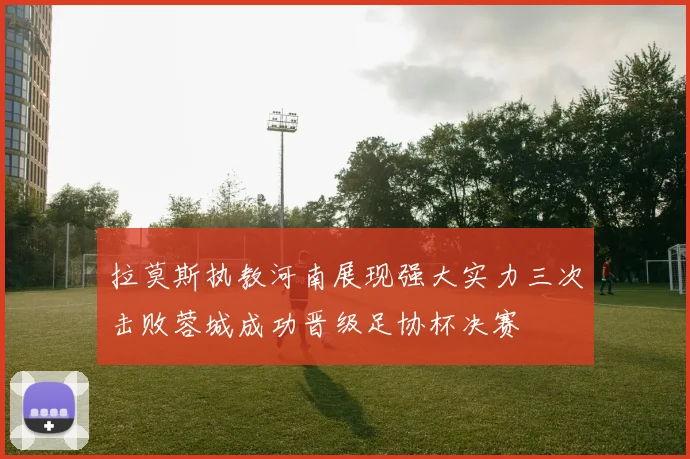 拉莫斯执教河南展现强大实力三次击败蓉城成功晋级足协杯决赛