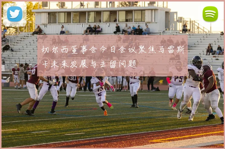 切尔西董事会今日会议聚焦马雷斯卡未来发展与去留问题
