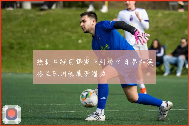 热刺年轻前锋斯卡列特今日参加英格兰队训练展现潜力