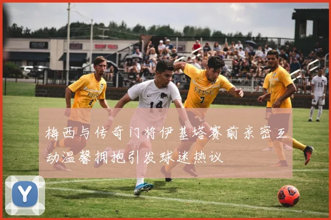 梅西与传奇门将伊基塔赛前亲密互动温馨拥抱引发球迷热议