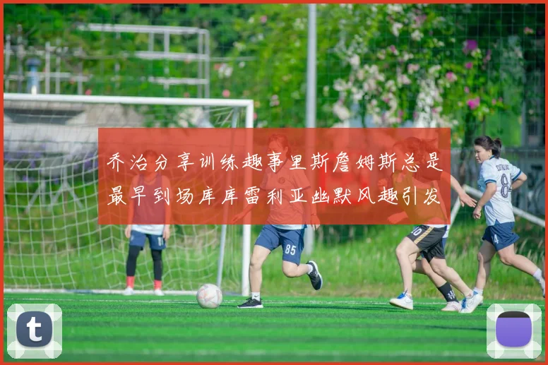 乔治分享训练趣事里斯詹姆斯总是最早到场库库雷利亚幽默风趣引发笑声
