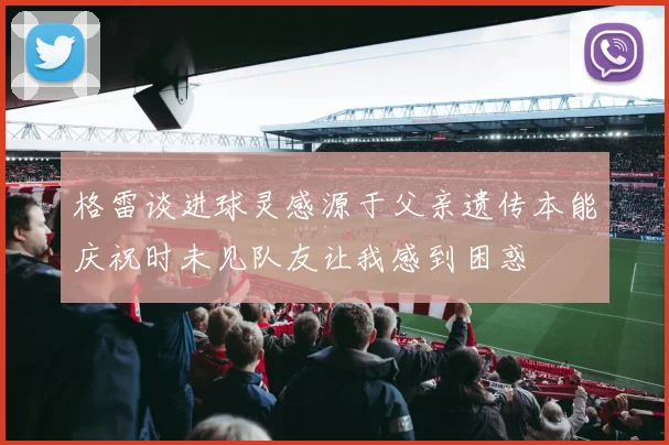 格雷谈进球灵感源于父亲遗传本能庆祝时未见队友让我感到困惑