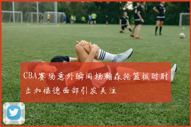 CBA赛场意外瞬间杨瀚森抢篮板时肘击加福德面部引发关注