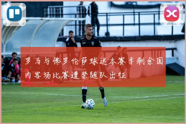 罗马与佛罗伦萨球迷本赛季剩余国内客场比赛遭禁随队出征