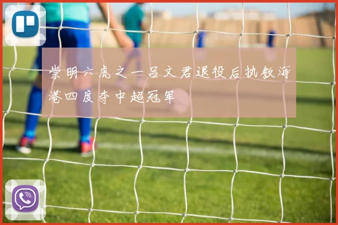 崇明六虎之一吕文君退役后执教海港四度夺中超冠军