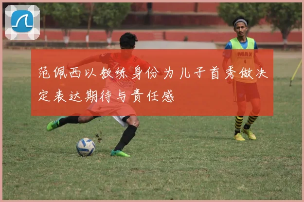 范佩西以教练身份为儿子首秀做决定表达期待与责任感