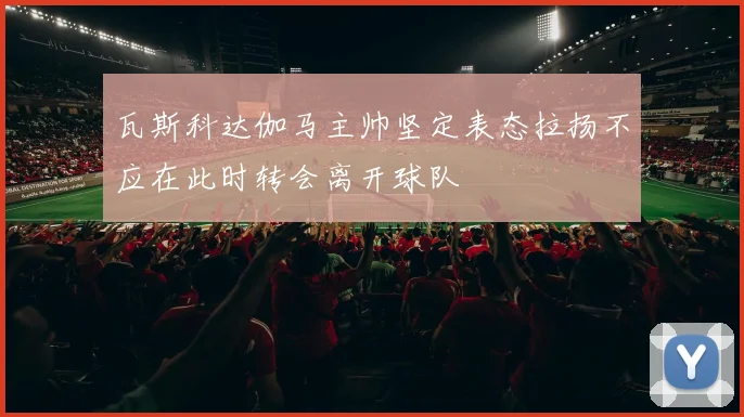 瓦斯科达伽马主帅坚定表态拉扬不应在此时转会离开球队