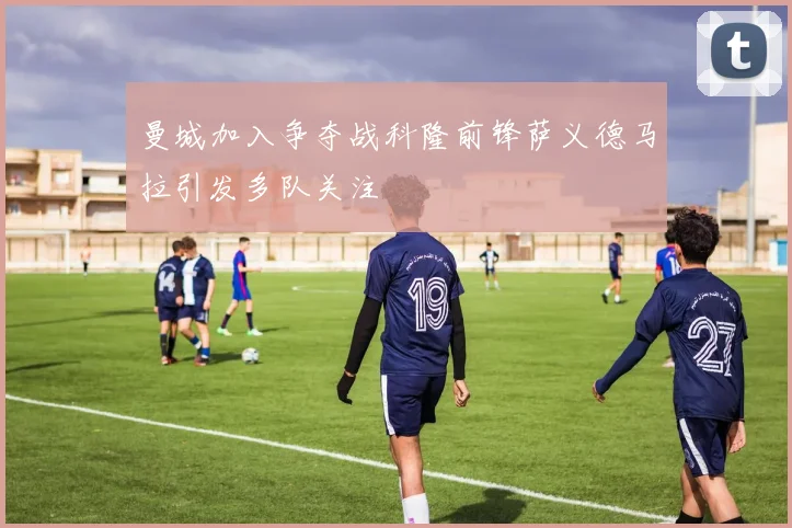 曼城加入争夺战科隆前锋萨义德马拉引发多队关注